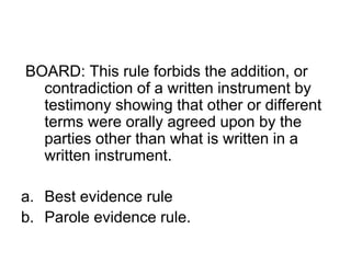 BOARD: This rule forbids the addition, or
contradiction of a written instrument by
testimony showing that other or different
terms were orally agreed upon by the
parties other than what is written in a
written instrument.
a. Best evidence rule
b. Parole evidence rule.
 