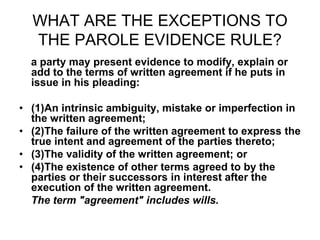 WHAT ARE THE EXCEPTIONS TO
THE PAROLE EVIDENCE RULE?
a party may present evidence to modify, explain or
add to the terms of written agreement if he puts in
issue in his pleading:
• (1)An intrinsic ambiguity, mistake or imperfection in
the written agreement;
• (2)The failure of the written agreement to express the
true intent and agreement of the parties thereto;
• (3)The validity of the written agreement; or
• (4)The existence of other terms agreed to by the
parties or their successors in interest after the
execution of the written agreement.
The term "agreement" includes wills.
 