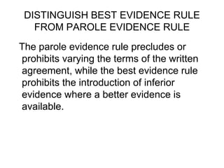 DISTINGUISH BEST EVIDENCE RULE
FROM PAROLE EVIDENCE RULE
The parole evidence rule precludes or
prohibits varying the terms of the written
agreement, while the best evidence rule
prohibits the introduction of inferior
evidence where a better evidence is
available.
 