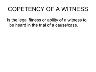 COPETENCY OF A WITNESS
Is the legal fitness or ability of a witness to
be heard in the trial of a cause/case.
 