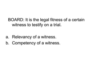 BOARD: It is the legal fitness of a certain
witness to testify on a trial.
a. Relevancy of a witness.
b. Competency of a witness.
 
