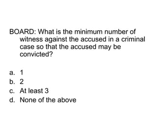 BOARD: What is the minimum number of
witness against the accused in a criminal
case so that the accused may be
convicted?
a. 1
b. 2
c. At least 3
d. None of the above
 