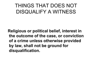 THINGS THAT DOES NOT
DISQUALIFY A WITNESS
Religious or political belief, interest in
the outcome of the case, or conviction
of a crime unless otherwise provided
by law, shall not be ground for
disqualification.
 