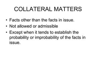COLLATERAL MATTERS
• Facts other than the facts in issue.
• Not allowed or admissible
• Except when it tends to establish the
probability or improbability of the facts in
issue.
 