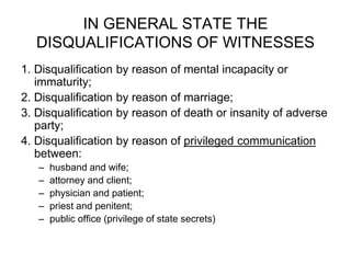 IN GENERAL STATE THE
DISQUALIFICATIONS OF WITNESSES
1. Disqualification by reason of mental incapacity or
immaturity;
2. Disqualification by reason of marriage;
3. Disqualification by reason of death or insanity of adverse
party;
4. Disqualification by reason of privileged communication
between:
– husband and wife;
– attorney and client;
– physician and patient;
– priest and penitent;
– public office (privilege of state secrets)
 