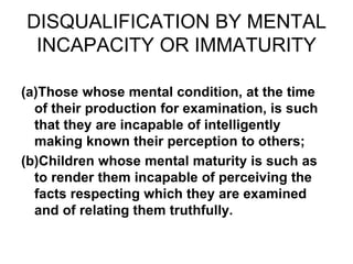DISQUALIFICATION BY MENTAL
INCAPACITY OR IMMATURITY
(a)Those whose mental condition, at the time
of their production for examination, is such
that they are incapable of intelligently
making known their perception to others;
(b)Children whose mental maturity is such as
to render them incapable of perceiving the
facts respecting which they are examined
and of relating them truthfully.
 