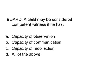 BOARD: A child may be considered
competent witness if he has:
a. Capacity of observation
b. Capacity of communication
c. Capacity of recollection
d. All of the above
 