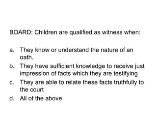 BOARD: Children are qualified as witness when:
a. They know or understand the nature of an
oath.
b. They have sufficient knowledge to receive just
impression of facts which they are testifying
c. They are able to relate these facts truthfully to
the court
d. All of the above
 