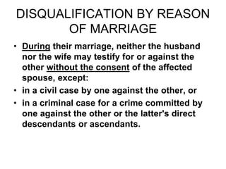 DISQUALIFICATION BY REASON
OF MARRIAGE
• During their marriage, neither the husband
nor the wife may testify for or against the
other without the consent of the affected
spouse, except:
• in a civil case by one against the other, or
• in a criminal case for a crime committed by
one against the other or the latter's direct
descendants or ascendants.
 