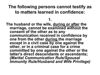 The following persons cannot testify as
to matters learned in confidence:
1.
The husband or the wife, during or after the
marriage, cannot be examined without the
consent of the other as to any
communication received in confidence by
one from the other during the marriage
except in a civil case by one against the
other, or in a criminal case for a crime
committed by one against the other or the
latter's direct descendants or ascendants;
(Marital Communication Rule/Spousal
Immunity Rule/Husband and Wife Privilege)
 