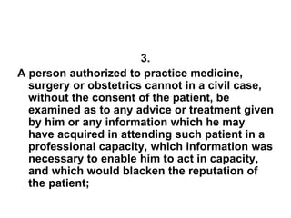 3.
A person authorized to practice medicine,
surgery or obstetrics cannot in a civil case,
without the consent of the patient, be
examined as to any advice or treatment given
by him or any information which he may
have acquired in attending such patient in a
professional capacity, which information was
necessary to enable him to act in capacity,
and which would blacken the reputation of
the patient;
 