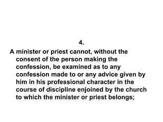 4.
A minister or priest cannot, without the
consent of the person making the
confession, be examined as to any
confession made to or any advice given by
him in his professional character in the
course of discipline enjoined by the church
to which the minister or priest belongs;
 
