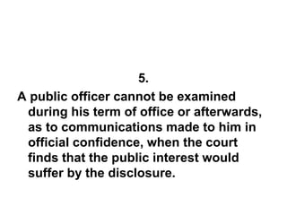 5.
A public officer cannot be examined
during his term of office or afterwards,
as to communications made to him in
official confidence, when the court
finds that the public interest would
suffer by the disclosure.
 