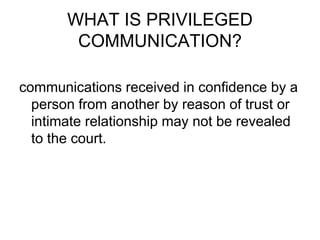 WHAT IS PRIVILEGED
COMMUNICATION?
communications received in confidence by a
person from another by reason of trust or
intimate relationship may not be revealed
to the court.
 