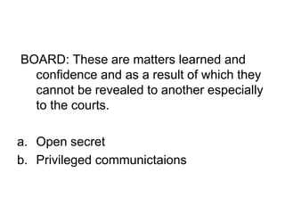 BOARD: These are matters learned and
confidence and as a result of which they
cannot be revealed to another especially
to the courts.
a. Open secret
b. Privileged communictaions
 