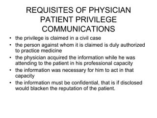 REQUISITES OF PHYSICIAN
PATIENT PRIVILEGE
COMMUNICATIONS
• the privilege is claimed in a civil case
• the person against whom it is claimed is duly authorized
to practice medicine
• the physician acquired the information while he was
attending to the patient in his professional capacity
• the information was necessary for him to act in that
capacity
• the information must be confidential, that is if disclosed
would blacken the reputation of the patient.
 
