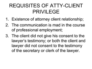 REQUISITES OF ATTY-CLIENT
PRIVILEGE
1. Existence of attorney client relationship;
2. The communication is mad in the course
of professional employment;
3. The client did not give his consent to the
lawyer’s testimony; or both the client and
lawyer did not consent to the testimony
of the secretary or clerk of the lawyer.
 