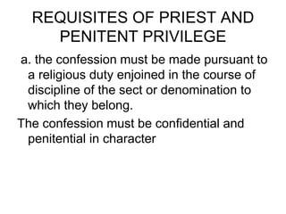REQUISITES OF PRIEST AND
PENITENT PRIVILEGE
a. the confession must be made pursuant to
a religious duty enjoined in the course of
discipline of the sect or denomination to
which they belong.
The confession must be confidential and
penitential in character
 