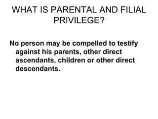 WHAT IS PARENTAL AND FILIAL
PRIVILEGE?
No person may be compelled to testify
against his parents, other direct
ascendants, children or other direct
descendants.
 