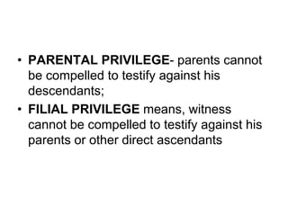 • PARENTAL PRIVILEGE- parents cannot
be compelled to testify against his
descendants;
• FILIAL PRIVILEGE means, witness
cannot be compelled to testify against his
parents or other direct ascendants
 