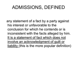 ADMISSIONS, DEFINED
any statement of a fact by a party against
his interest or unfavorable to the
conclusion for which he contends or is
inconsistent with the facts alleged by him.
It is a statement of fact which does not
involve an acknowledgment of guilt or
liability (this is the more popular definition)
 