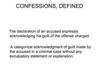CONFESSIONS, DEFINED
The declaration of an accused expressly
acknowledging his guilt of the offense charged.
A categorical acknowledgment of guilt made by
the accused in a criminal case without any
exculpatory statement or explanation.
 