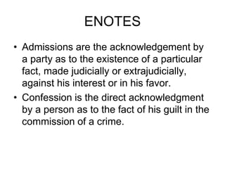 ENOTES
• Admissions are the acknowledgement by
a party as to the existence of a particular
fact, made judicially or extrajudicially,
against his interest or in his favor.
• Confession is the direct acknowledgment
by a person as to the fact of his guilt in the
commission of a crime.
 