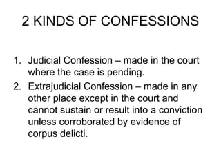 2 KINDS OF CONFESSIONS
1. Judicial Confession – made in the court
where the case is pending.
2. Extrajudicial Confession – made in any
other place except in the court and
cannot sustain or result into a conviction
unless corroborated by evidence of
corpus delicti.
 