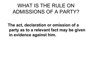 WHAT IS THE RULE ON
ADMISSIONS OF A PARTY?
The act, declaration or omission of a
party as to a relevant fact may be given
in evidence against him.
 