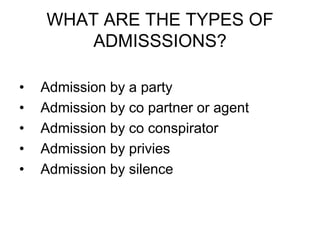 WHAT ARE THE TYPES OF
ADMISSSIONS?
• Admission by a party
• Admission by co partner or agent
• Admission by co conspirator
• Admission by privies
• Admission by silence
 