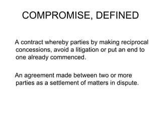COMPROMISE, DEFINED
A contract whereby parties by making reciprocal
concessions, avoid a litigation or put an end to
one already commenced.
An agreement made between two or more
parties as a settlement of matters in dispute.
 