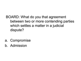 BOARD: What do you that agreement
between two or more contending parties
which settles a matter in a judicial
dispute?
a. Compromise
b. Admission
 