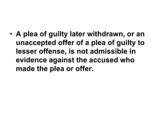 • A plea of guilty later withdrawn, or an
unaccepted offer of a plea of guilty to
lesser offense, is not admissible in
evidence against the accused who
made the plea or offer.
 