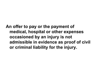 An offer to pay or the payment of
medical, hospital or other expenses
occasioned by an injury is not
admissible in evidence as proof of civil
or criminal liability for the injury.
 