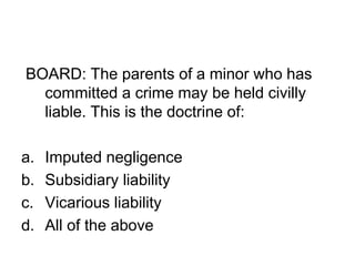 BOARD: The parents of a minor who has
committed a crime may be held civilly
liable. This is the doctrine of:
a. Imputed negligence
b. Subsidiary liability
c. Vicarious liability
d. All of the above
 