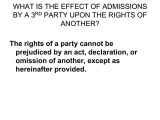WHAT IS THE EFFECT OF ADMISSIONS
BY A 3RD PARTY UPON THE RIGHTS OF
ANOTHER?
The rights of a party cannot be
prejudiced by an act, declaration, or
omission of another, except as
hereinafter provided.
 