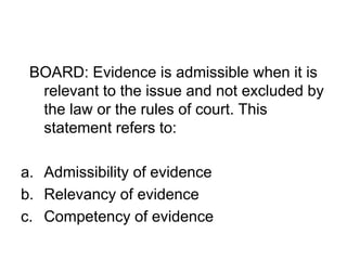 BOARD: Evidence is admissible when it is
relevant to the issue and not excluded by
the law or the rules of court. This
statement refers to:
a. Admissibility of evidence
b. Relevancy of evidence
c. Competency of evidence
 
