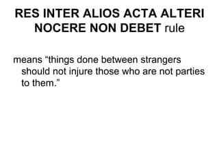 RES INTER ALIOS ACTA ALTERI
NOCERE NON DEBET rule
means “things done between strangers
should not injure those who are not parties
to them.”
 