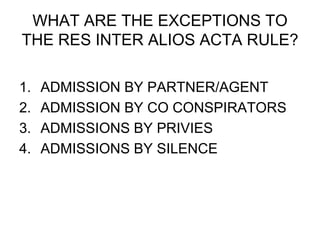WHAT ARE THE EXCEPTIONS TO
THE RES INTER ALIOS ACTA RULE?
1. ADMISSION BY PARTNER/AGENT
2. ADMISSION BY CO CONSPIRATORS
3. ADMISSIONS BY PRIVIES
4. ADMISSIONS BY SILENCE
 