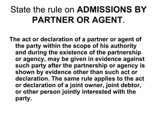 State the rule on ADMISSIONS BY
PARTNER OR AGENT.
The act or declaration of a partner or agent of
the party within the scope of his authority
and during the existence of the partnership
or agency, may be given in evidence against
such party after the partnership or agency is
shown by evidence other than such act or
declaration. The same rule applies to the act
or declaration of a joint owner, joint debtor,
or other person jointly interested with the
party.
 