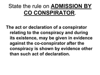 State the rule on ADMISSION BY
CO CONSPIRATOR.
The act or declaration of a conspirator
relating to the conspiracy and during
its existence, may be given in evidence
against the co-conspirator after the
conspiracy is shown by evidence other
than such act of declaration.
 