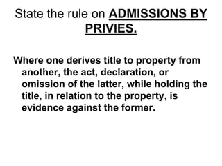 State the rule on ADMISSIONS BY
PRIVIES.
Where one derives title to property from
another, the act, declaration, or
omission of the latter, while holding the
title, in relation to the property, is
evidence against the former.
 