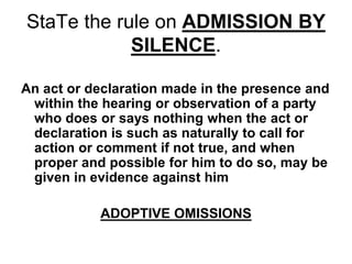 StaTe the rule on ADMISSION BY
SILENCE.
An act or declaration made in the presence and
within the hearing or observation of a party
who does or says nothing when the act or
declaration is such as naturally to call for
action or comment if not true, and when
proper and possible for him to do so, may be
given in evidence against him
ADOPTIVE OMISSIONS
 