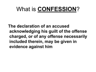 What is CONFESSION?
The declaration of an accused
acknowledging his guilt of the offense
charged, or of any offense necessarily
included therein, may be given in
evidence against him
 