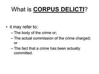 What is CORPUS DELICTI?
• it may refer to:
– The body of the crime or;
– The actual commission of the crime charged;
or
– The fact that a crime has been actually
committed.
 