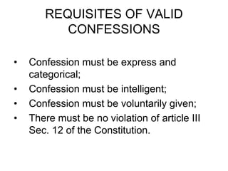REQUISITES OF VALID
CONFESSIONS
• Confession must be express and
categorical;
• Confession must be intelligent;
• Confession must be voluntarily given;
• There must be no violation of article III
Sec. 12 of the Constitution.
 
