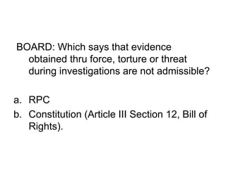 BOARD: Which says that evidence
obtained thru force, torture or threat
during investigations are not admissible?
a. RPC
b. Constitution (Article III Section 12, Bill of
Rights).
 