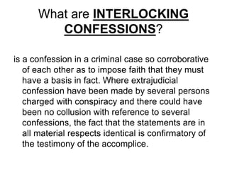What are INTERLOCKING
CONFESSIONS?
is a confession in a criminal case so corroborative
of each other as to impose faith that they must
have a basis in fact. Where extrajudicial
confession have been made by several persons
charged with conspiracy and there could have
been no collusion with reference to several
confessions, the fact that the statements are in
all material respects identical is confirmatory of
the testimony of the accomplice.
 