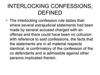 INTERLOCKING CONFESSIONS,
DEFINED
• The interlocking confession rule states that-
where several extrajudicial statements had been
made by several accused charged with an
offense and there could have been no collusion
with reference to said confessions, the facts that
the statements are in all material respects
identical, is confirmatory of the confession of the
co defendants and is admissible against other
persons implicated therein.
 
