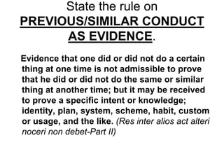 State the rule on
PREVIOUS/SIMILAR CONDUCT
AS EVIDENCE.
Evidence that one did or did not do a certain
thing at one time is not admissible to prove
that he did or did not do the same or similar
thing at another time; but it may be received
to prove a specific intent or knowledge;
identity, plan, system, scheme, habit, custom
or usage, and the like. (Res inter alios act alteri
noceri non debet-Part II)
 